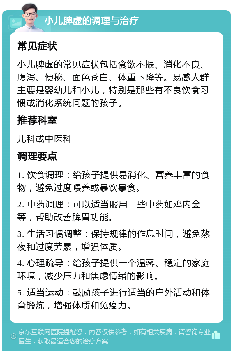 小儿脾虚的调理与治疗 常见症状 小儿脾虚的常见症状包括食欲不振、消化不良、腹泻、便秘、面色苍白、体重下降等。易感人群主要是婴幼儿和小儿，特别是那些有不良饮食习惯或消化系统问题的孩子。 推荐科室 儿科或中医科 调理要点 1. 饮食调理：给孩子提供易消化、营养丰富的食物，避免过度喂养或暴饮暴食。 2. 中药调理：可以适当服用一些中药如鸡内金等，帮助改善脾胃功能。 3. 生活习惯调整：保持规律的作息时间，避免熬夜和过度劳累，增强体质。 4. 心理疏导：给孩子提供一个温馨、稳定的家庭环境，减少压力和焦虑情绪的影响。 5. 适当运动：鼓励孩子进行适当的户外活动和体育锻炼，增强体质和免疫力。