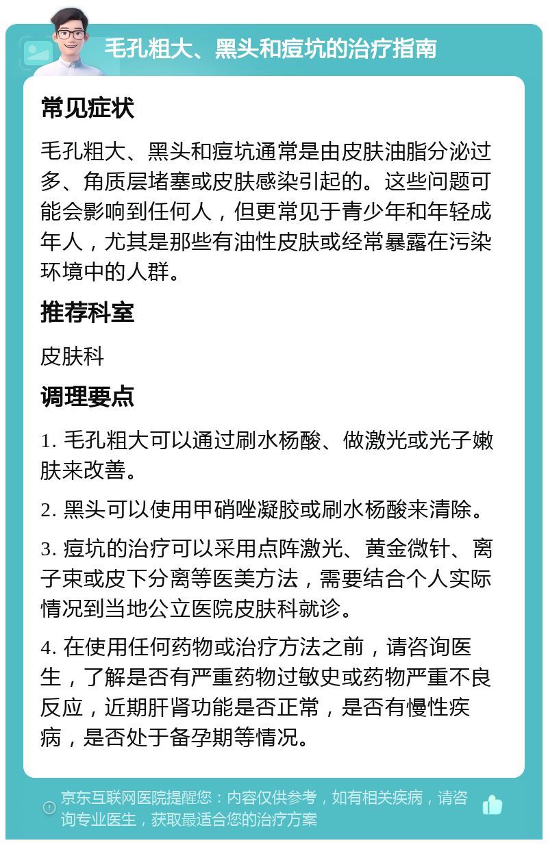 毛孔粗大、黑头和痘坑的治疗指南 常见症状 毛孔粗大、黑头和痘坑通常是由皮肤油脂分泌过多、角质层堵塞或皮肤感染引起的。这些问题可能会影响到任何人，但更常见于青少年和年轻成年人，尤其是那些有油性皮肤或经常暴露在污染环境中的人群。 推荐科室 皮肤科 调理要点 1. 毛孔粗大可以通过刷水杨酸、做激光或光子嫩肤来改善。 2. 黑头可以使用甲硝唑凝胶或刷水杨酸来清除。 3. 痘坑的治疗可以采用点阵激光、黄金微针、离子束或皮下分离等医美方法，需要结合个人实际情况到当地公立医院皮肤科就诊。 4. 在使用任何药物或治疗方法之前，请咨询医生，了解是否有严重药物过敏史或药物严重不良反应，近期肝肾功能是否正常，是否有慢性疾病，是否处于备孕期等情况。