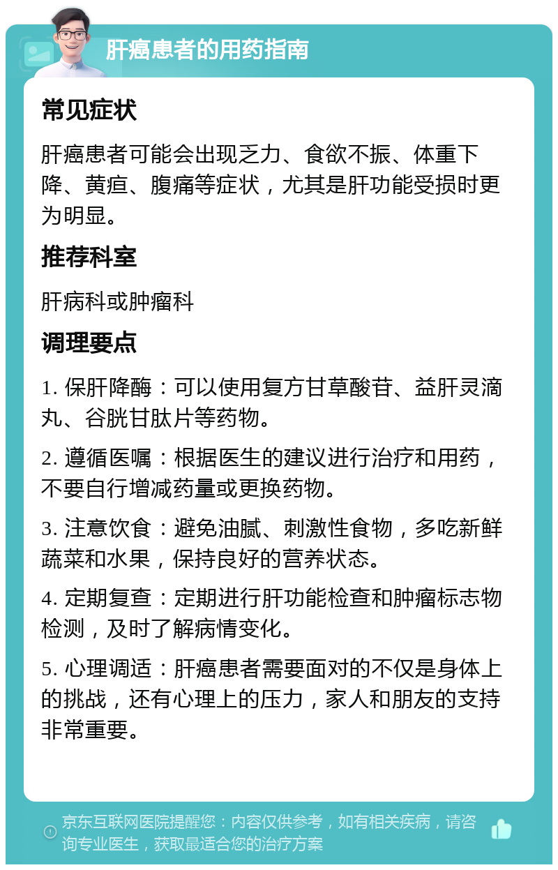 肝癌患者的用药指南 常见症状 肝癌患者可能会出现乏力、食欲不振、体重下降、黄疸、腹痛等症状，尤其是肝功能受损时更为明显。 推荐科室 肝病科或肿瘤科 调理要点 1. 保肝降酶：可以使用复方甘草酸苷、益肝灵滴丸、谷胱甘肽片等药物。 2. 遵循医嘱：根据医生的建议进行治疗和用药，不要自行增减药量或更换药物。 3. 注意饮食：避免油腻、刺激性食物，多吃新鲜蔬菜和水果，保持良好的营养状态。 4. 定期复查：定期进行肝功能检查和肿瘤标志物检测，及时了解病情变化。 5. 心理调适：肝癌患者需要面对的不仅是身体上的挑战，还有心理上的压力，家人和朋友的支持非常重要。