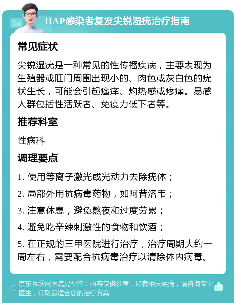 HAP感染者复发尖锐湿疣治疗指南 常见症状 尖锐湿疣是一种常见的性传播疾病，主要表现为生殖器或肛门周围出现小的、肉色或灰白色的疣状生长，可能会引起瘙痒、灼热感或疼痛。易感人群包括性活跃者、免疫力低下者等。 推荐科室 性病科 调理要点 1. 使用等离子激光或光动力去除疣体； 2. 局部外用抗病毒药物，如阿昔洛韦； 3. 注意休息，避免熬夜和过度劳累； 4. 避免吃辛辣刺激性的食物和饮酒； 5. 在正规的三甲医院进行治疗，治疗周期大约一周左右，需要配合抗病毒治疗以清除体内病毒。