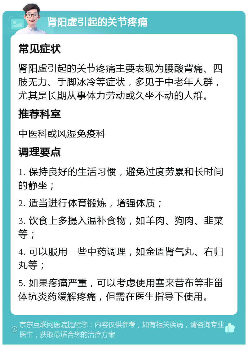 肾阳虚引起的关节疼痛 常见症状 肾阳虚引起的关节疼痛主要表现为腰酸背痛、四肢无力、手脚冰冷等症状，多见于中老年人群，尤其是长期从事体力劳动或久坐不动的人群。 推荐科室 中医科或风湿免疫科 调理要点 1. 保持良好的生活习惯，避免过度劳累和长时间的静坐； 2. 适当进行体育锻炼，增强体质； 3. 饮食上多摄入温补食物，如羊肉、狗肉、韭菜等； 4. 可以服用一些中药调理，如金匮肾气丸、右归丸等； 5. 如果疼痛严重，可以考虑使用塞来昔布等非甾体抗炎药缓解疼痛，但需在医生指导下使用。