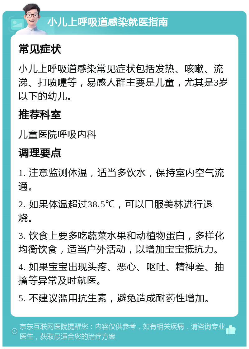 小儿上呼吸道感染就医指南 常见症状 小儿上呼吸道感染常见症状包括发热、咳嗽、流涕、打喷嚏等，易感人群主要是儿童，尤其是3岁以下的幼儿。 推荐科室 儿童医院呼吸内科 调理要点 1. 注意监测体温，适当多饮水，保持室内空气流通。 2. 如果体温超过38.5℃，可以口服美林进行退烧。 3. 饮食上要多吃蔬菜水果和动植物蛋白，多样化均衡饮食，适当户外活动，以增加宝宝抵抗力。 4. 如果宝宝出现头疼、恶心、呕吐、精神差、抽搐等异常及时就医。 5. 不建议滥用抗生素，避免造成耐药性增加。