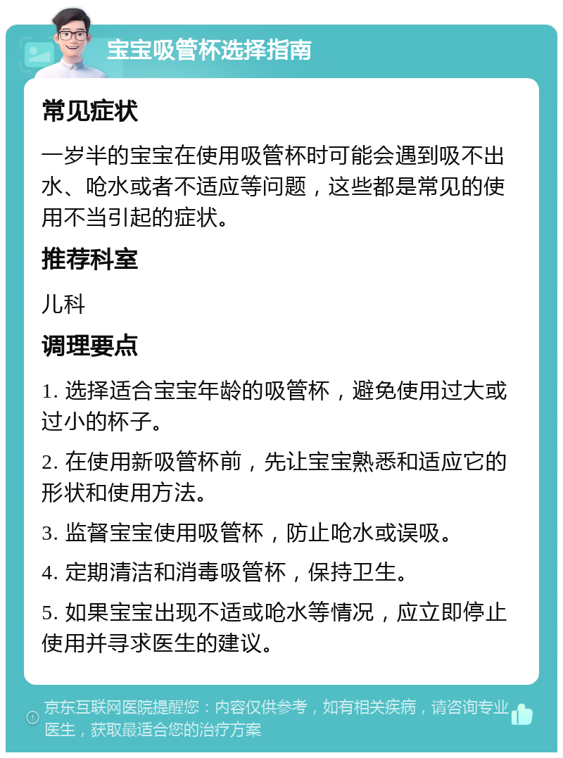 宝宝吸管杯选择指南 常见症状 一岁半的宝宝在使用吸管杯时可能会遇到吸不出水、呛水或者不适应等问题，这些都是常见的使用不当引起的症状。 推荐科室 儿科 调理要点 1. 选择适合宝宝年龄的吸管杯，避免使用过大或过小的杯子。 2. 在使用新吸管杯前，先让宝宝熟悉和适应它的形状和使用方法。 3. 监督宝宝使用吸管杯，防止呛水或误吸。 4. 定期清洁和消毒吸管杯，保持卫生。 5. 如果宝宝出现不适或呛水等情况，应立即停止使用并寻求医生的建议。