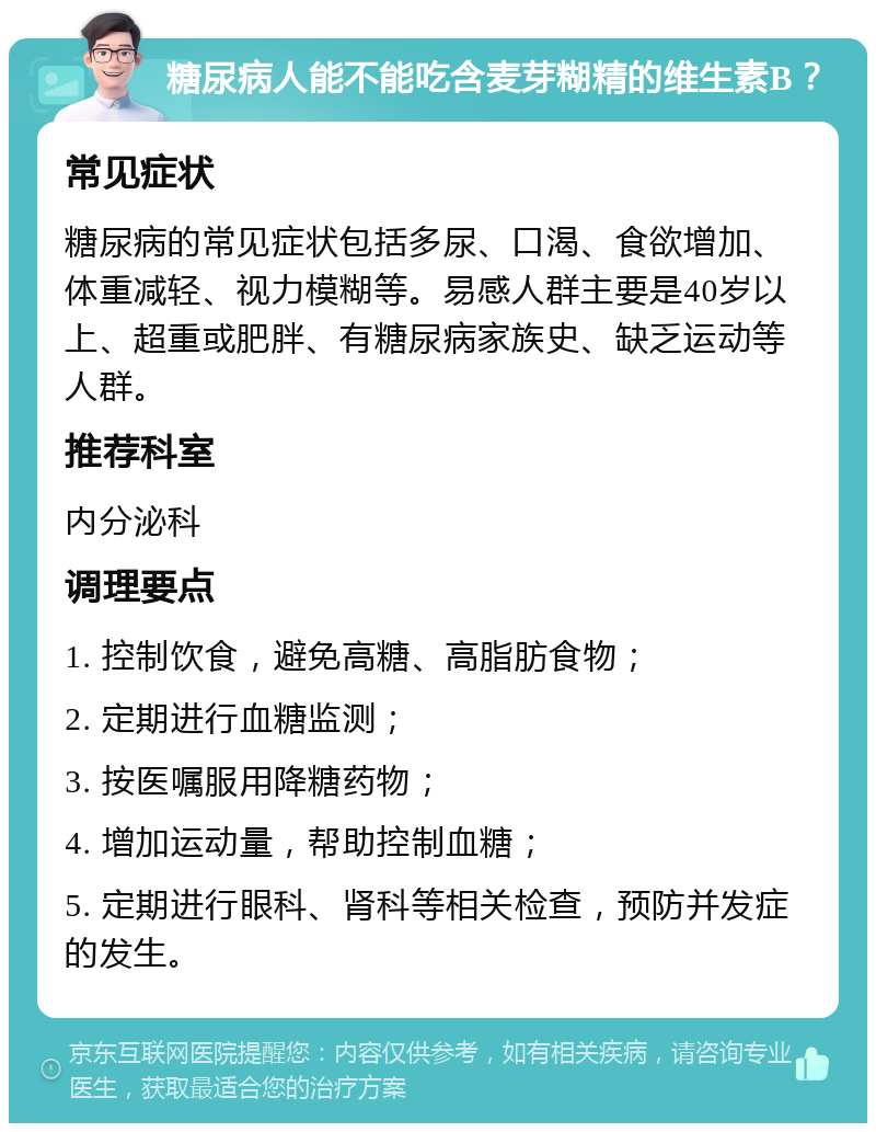 糖尿病人能不能吃含麦芽糊精的维生素B？ 常见症状 糖尿病的常见症状包括多尿、口渴、食欲增加、体重减轻、视力模糊等。易感人群主要是40岁以上、超重或肥胖、有糖尿病家族史、缺乏运动等人群。 推荐科室 内分泌科 调理要点 1. 控制饮食，避免高糖、高脂肪食物； 2. 定期进行血糖监测； 3. 按医嘱服用降糖药物； 4. 增加运动量，帮助控制血糖； 5. 定期进行眼科、肾科等相关检查，预防并发症的发生。