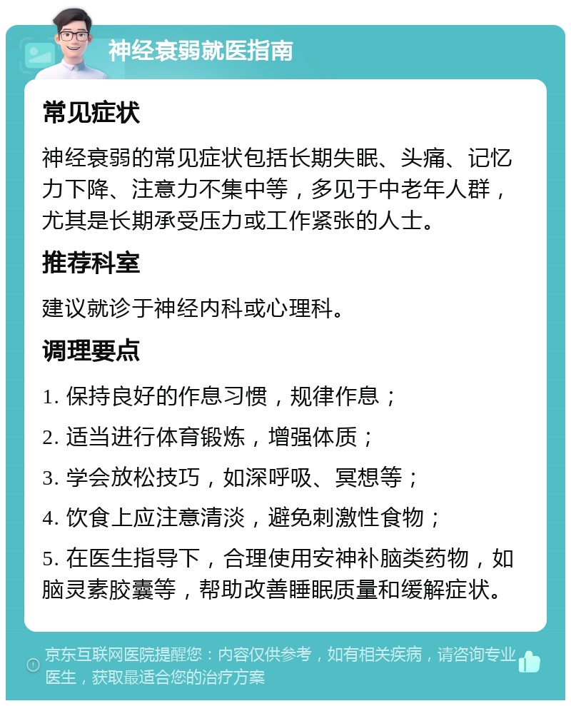 神经衰弱就医指南 常见症状 神经衰弱的常见症状包括长期失眠、头痛、记忆力下降、注意力不集中等，多见于中老年人群，尤其是长期承受压力或工作紧张的人士。 推荐科室 建议就诊于神经内科或心理科。 调理要点 1. 保持良好的作息习惯，规律作息； 2. 适当进行体育锻炼，增强体质； 3. 学会放松技巧，如深呼吸、冥想等； 4. 饮食上应注意清淡，避免刺激性食物； 5. 在医生指导下，合理使用安神补脑类药物，如脑灵素胶囊等，帮助改善睡眠质量和缓解症状。