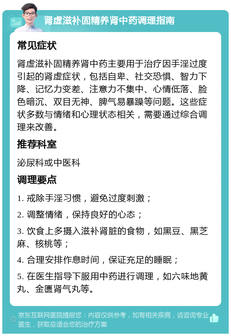 肾虚滋补固精养肾中药调理指南 常见症状 肾虚滋补固精养肾中药主要用于治疗因手淫过度引起的肾虚症状，包括自卑、社交恐惧、智力下降、记忆力变差、注意力不集中、心情低落、脸色暗沉、双目无神、脾气易暴躁等问题。这些症状多数与情绪和心理状态相关，需要通过综合调理来改善。 推荐科室 泌尿科或中医科 调理要点 1. 戒除手淫习惯，避免过度刺激； 2. 调整情绪，保持良好的心态； 3. 饮食上多摄入滋补肾脏的食物，如黑豆、黑芝麻、核桃等； 4. 合理安排作息时间，保证充足的睡眠； 5. 在医生指导下服用中药进行调理，如六味地黄丸、金匮肾气丸等。