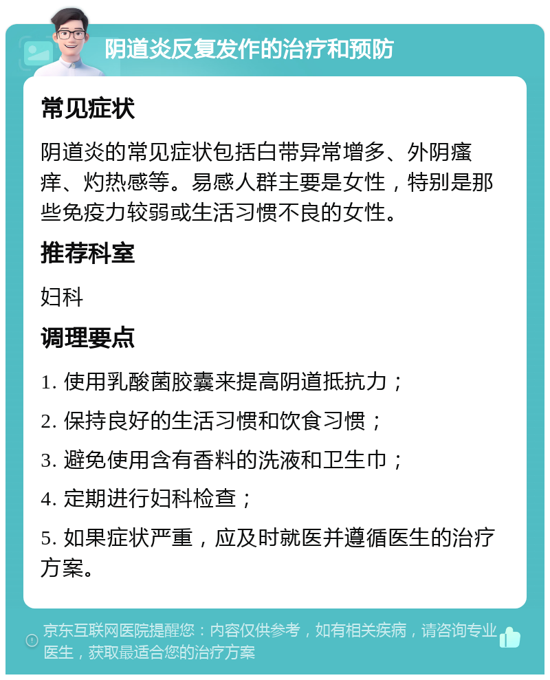 阴道炎反复发作的治疗和预防 常见症状 阴道炎的常见症状包括白带异常增多、外阴瘙痒、灼热感等。易感人群主要是女性，特别是那些免疫力较弱或生活习惯不良的女性。 推荐科室 妇科 调理要点 1. 使用乳酸菌胶囊来提高阴道抵抗力； 2. 保持良好的生活习惯和饮食习惯； 3. 避免使用含有香料的洗液和卫生巾； 4. 定期进行妇科检查； 5. 如果症状严重，应及时就医并遵循医生的治疗方案。