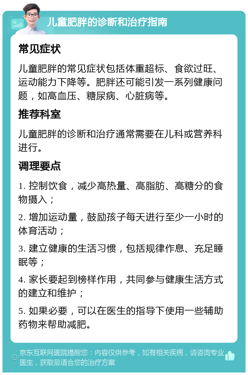 儿童肥胖的诊断和治疗指南 常见症状 儿童肥胖的常见症状包括体重超标、食欲过旺、运动能力下降等。肥胖还可能引发一系列健康问题，如高血压、糖尿病、心脏病等。 推荐科室 儿童肥胖的诊断和治疗通常需要在儿科或营养科进行。 调理要点 1. 控制饮食，减少高热量、高脂肪、高糖分的食物摄入； 2. 增加运动量，鼓励孩子每天进行至少一小时的体育活动； 3. 建立健康的生活习惯，包括规律作息、充足睡眠等； 4. 家长要起到榜样作用，共同参与健康生活方式的建立和维护； 5. 如果必要，可以在医生的指导下使用一些辅助药物来帮助减肥。