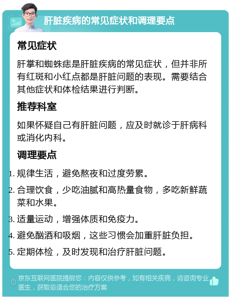 肝脏疾病的常见症状和调理要点 常见症状 肝掌和蜘蛛痣是肝脏疾病的常见症状，但并非所有红斑和小红点都是肝脏问题的表现。需要结合其他症状和体检结果进行判断。 推荐科室 如果怀疑自己有肝脏问题，应及时就诊于肝病科或消化内科。 调理要点 规律生活，避免熬夜和过度劳累。 合理饮食，少吃油腻和高热量食物，多吃新鲜蔬菜和水果。 适量运动，增强体质和免疫力。 避免酗酒和吸烟，这些习惯会加重肝脏负担。 定期体检，及时发现和治疗肝脏问题。