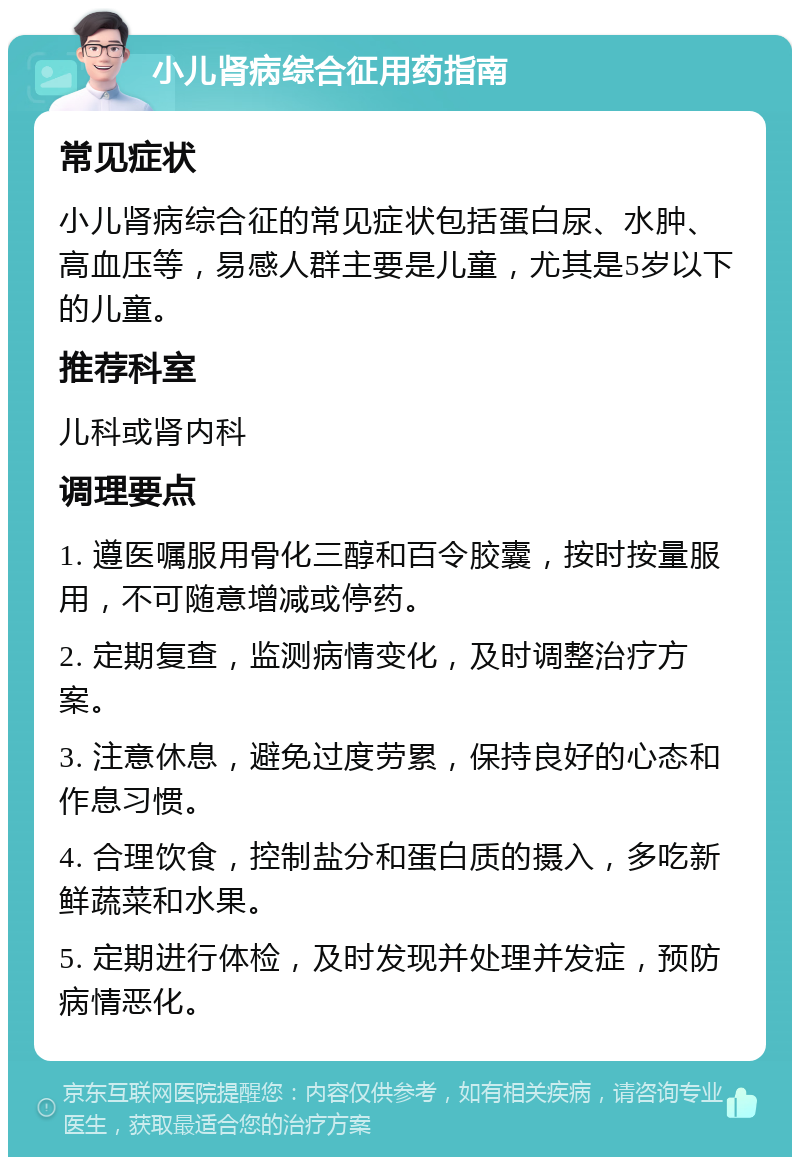 小儿肾病综合征用药指南 常见症状 小儿肾病综合征的常见症状包括蛋白尿、水肿、高血压等，易感人群主要是儿童，尤其是5岁以下的儿童。 推荐科室 儿科或肾内科 调理要点 1. 遵医嘱服用骨化三醇和百令胶囊，按时按量服用，不可随意增减或停药。 2. 定期复查，监测病情变化，及时调整治疗方案。 3. 注意休息，避免过度劳累，保持良好的心态和作息习惯。 4. 合理饮食，控制盐分和蛋白质的摄入，多吃新鲜蔬菜和水果。 5. 定期进行体检，及时发现并处理并发症，预防病情恶化。