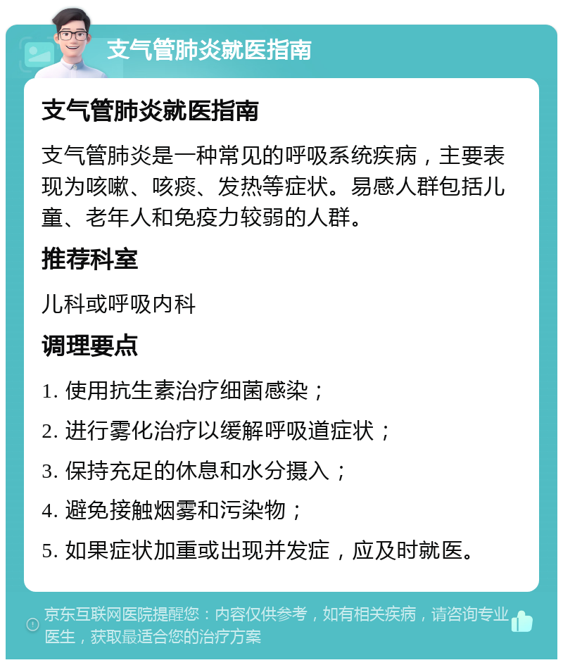 支气管肺炎就医指南 支气管肺炎就医指南 支气管肺炎是一种常见的呼吸系统疾病，主要表现为咳嗽、咳痰、发热等症状。易感人群包括儿童、老年人和免疫力较弱的人群。 推荐科室 儿科或呼吸内科 调理要点 1. 使用抗生素治疗细菌感染； 2. 进行雾化治疗以缓解呼吸道症状； 3. 保持充足的休息和水分摄入； 4. 避免接触烟雾和污染物； 5. 如果症状加重或出现并发症，应及时就医。