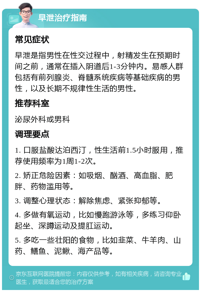 早泄治疗指南 常见症状 早泄是指男性在性交过程中，射精发生在预期时间之前，通常在插入阴道后1-3分钟内。易感人群包括有前列腺炎、脊髓系统疾病等基础疾病的男性，以及长期不规律性生活的男性。 推荐科室 泌尿外科或男科 调理要点 1. 口服盐酸达泊西汀，性生活前1.5小时服用，推荐使用频率为1周1-2次。 2. 矫正危险因素：如吸烟、酗酒、高血脂、肥胖、药物滥用等。 3. 调整心理状态：解除焦虑、紧张抑郁等。 4. 多做有氧运动，比如慢跑游泳等，多练习仰卧起坐、深蹲运动及提肛运动。 5. 多吃一些壮阳的食物，比如韭菜、牛羊肉、山药、鳝鱼、泥鳅、海产品等。