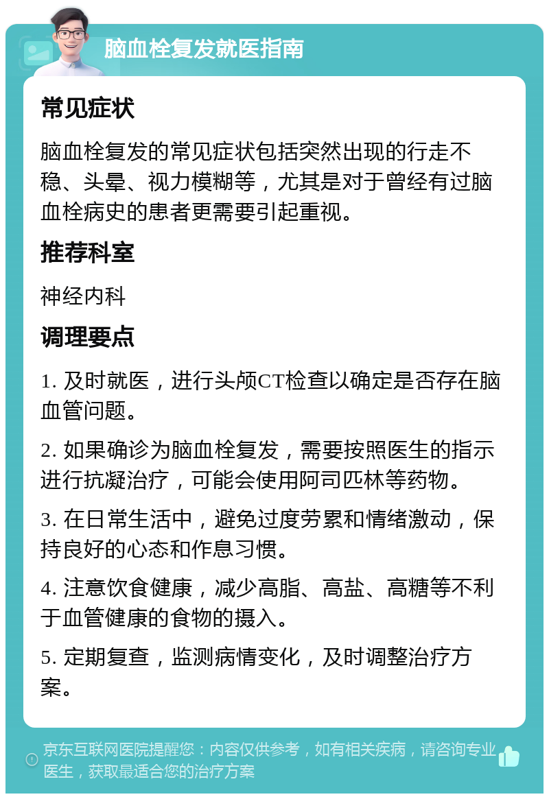 脑血栓复发就医指南 常见症状 脑血栓复发的常见症状包括突然出现的行走不稳、头晕、视力模糊等，尤其是对于曾经有过脑血栓病史的患者更需要引起重视。 推荐科室 神经内科 调理要点 1. 及时就医，进行头颅CT检查以确定是否存在脑血管问题。 2. 如果确诊为脑血栓复发，需要按照医生的指示进行抗凝治疗，可能会使用阿司匹林等药物。 3. 在日常生活中，避免过度劳累和情绪激动，保持良好的心态和作息习惯。 4. 注意饮食健康，减少高脂、高盐、高糖等不利于血管健康的食物的摄入。 5. 定期复查，监测病情变化，及时调整治疗方案。