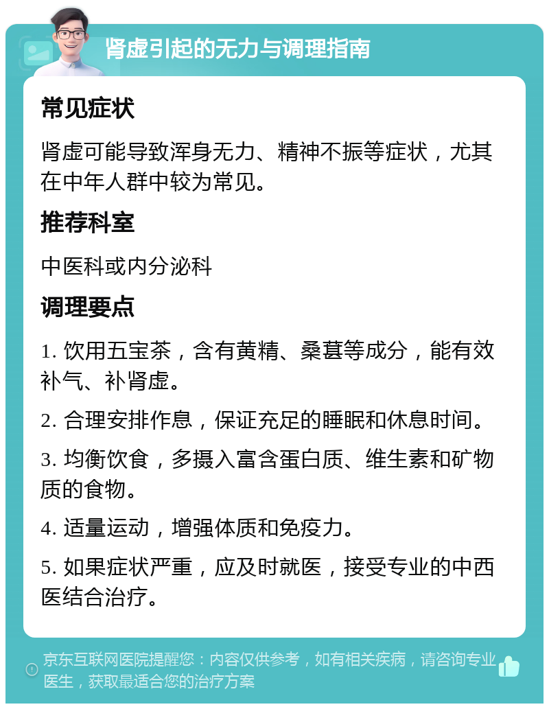 肾虚引起的无力与调理指南 常见症状 肾虚可能导致浑身无力、精神不振等症状，尤其在中年人群中较为常见。 推荐科室 中医科或内分泌科 调理要点 1. 饮用五宝茶，含有黄精、桑葚等成分，能有效补气、补肾虚。 2. 合理安排作息，保证充足的睡眠和休息时间。 3. 均衡饮食，多摄入富含蛋白质、维生素和矿物质的食物。 4. 适量运动，增强体质和免疫力。 5. 如果症状严重，应及时就医，接受专业的中西医结合治疗。