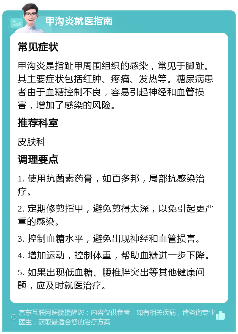 甲沟炎就医指南 常见症状 甲沟炎是指趾甲周围组织的感染，常见于脚趾。其主要症状包括红肿、疼痛、发热等。糖尿病患者由于血糖控制不良，容易引起神经和血管损害，增加了感染的风险。 推荐科室 皮肤科 调理要点 1. 使用抗菌素药膏，如百多邦，局部抗感染治疗。 2. 定期修剪指甲，避免剪得太深，以免引起更严重的感染。 3. 控制血糖水平，避免出现神经和血管损害。 4. 增加运动，控制体重，帮助血糖进一步下降。 5. 如果出现低血糖、腰椎胖突出等其他健康问题，应及时就医治疗。