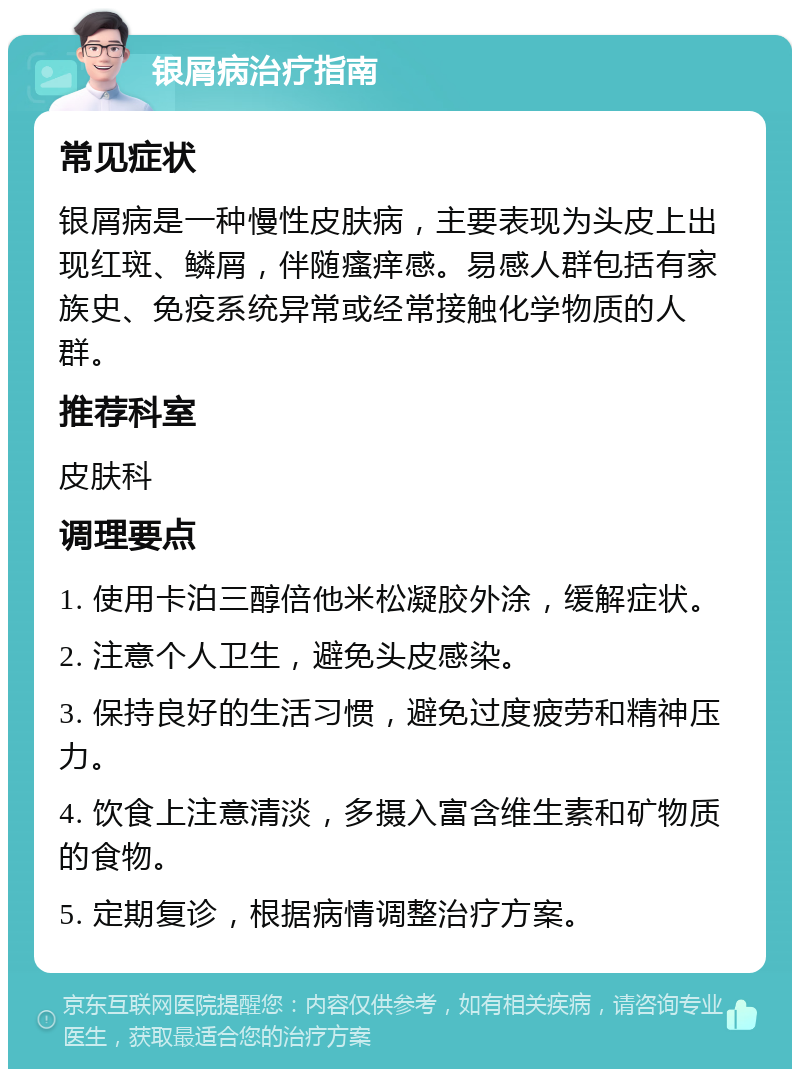 银屑病治疗指南 常见症状 银屑病是一种慢性皮肤病，主要表现为头皮上出现红斑、鳞屑，伴随瘙痒感。易感人群包括有家族史、免疫系统异常或经常接触化学物质的人群。 推荐科室 皮肤科 调理要点 1. 使用卡泊三醇倍他米松凝胶外涂，缓解症状。 2. 注意个人卫生，避免头皮感染。 3. 保持良好的生活习惯，避免过度疲劳和精神压力。 4. 饮食上注意清淡，多摄入富含维生素和矿物质的食物。 5. 定期复诊，根据病情调整治疗方案。