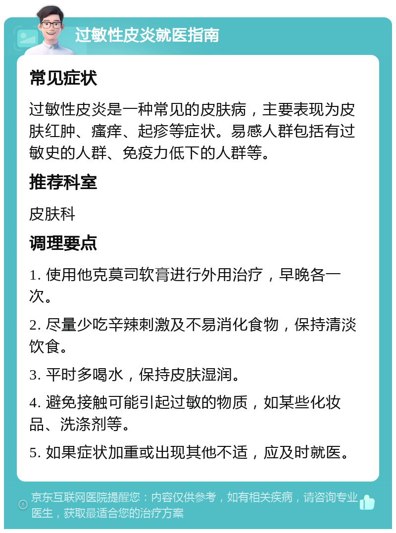 过敏性皮炎就医指南 常见症状 过敏性皮炎是一种常见的皮肤病，主要表现为皮肤红肿、瘙痒、起疹等症状。易感人群包括有过敏史的人群、免疫力低下的人群等。 推荐科室 皮肤科 调理要点 1. 使用他克莫司软膏进行外用治疗，早晚各一次。 2. 尽量少吃辛辣刺激及不易消化食物，保持清淡饮食。 3. 平时多喝水，保持皮肤湿润。 4. 避免接触可能引起过敏的物质，如某些化妆品、洗涤剂等。 5. 如果症状加重或出现其他不适，应及时就医。