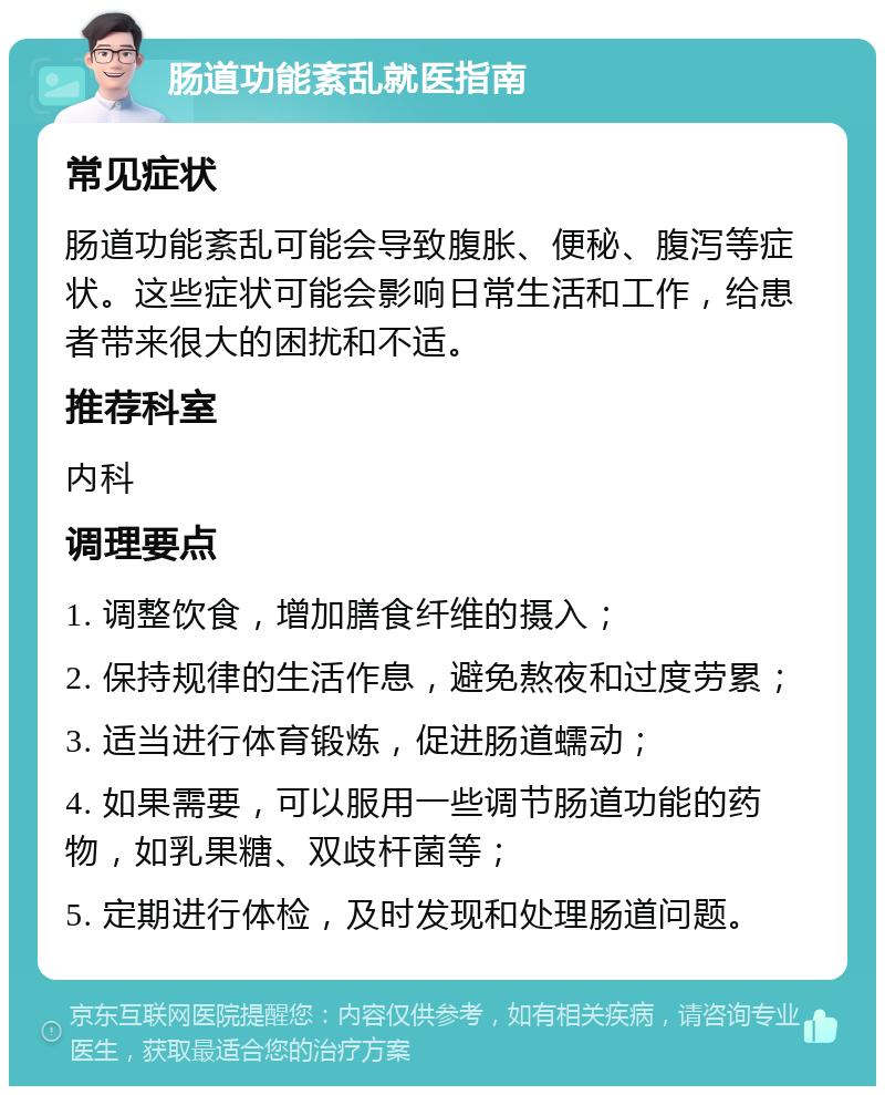 肠道功能紊乱就医指南 常见症状 肠道功能紊乱可能会导致腹胀、便秘、腹泻等症状。这些症状可能会影响日常生活和工作，给患者带来很大的困扰和不适。 推荐科室 内科 调理要点 1. 调整饮食，增加膳食纤维的摄入； 2. 保持规律的生活作息，避免熬夜和过度劳累； 3. 适当进行体育锻炼，促进肠道蠕动； 4. 如果需要，可以服用一些调节肠道功能的药物，如乳果糖、双歧杆菌等； 5. 定期进行体检，及时发现和处理肠道问题。