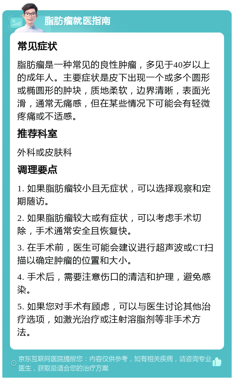 脂肪瘤就医指南 常见症状 脂肪瘤是一种常见的良性肿瘤，多见于40岁以上的成年人。主要症状是皮下出现一个或多个圆形或椭圆形的肿块，质地柔软，边界清晰，表面光滑，通常无痛感，但在某些情况下可能会有轻微疼痛或不适感。 推荐科室 外科或皮肤科 调理要点 1. 如果脂肪瘤较小且无症状，可以选择观察和定期随访。 2. 如果脂肪瘤较大或有症状，可以考虑手术切除，手术通常安全且恢复快。 3. 在手术前，医生可能会建议进行超声波或CT扫描以确定肿瘤的位置和大小。 4. 手术后，需要注意伤口的清洁和护理，避免感染。 5. 如果您对手术有顾虑，可以与医生讨论其他治疗选项，如激光治疗或注射溶脂剂等非手术方法。