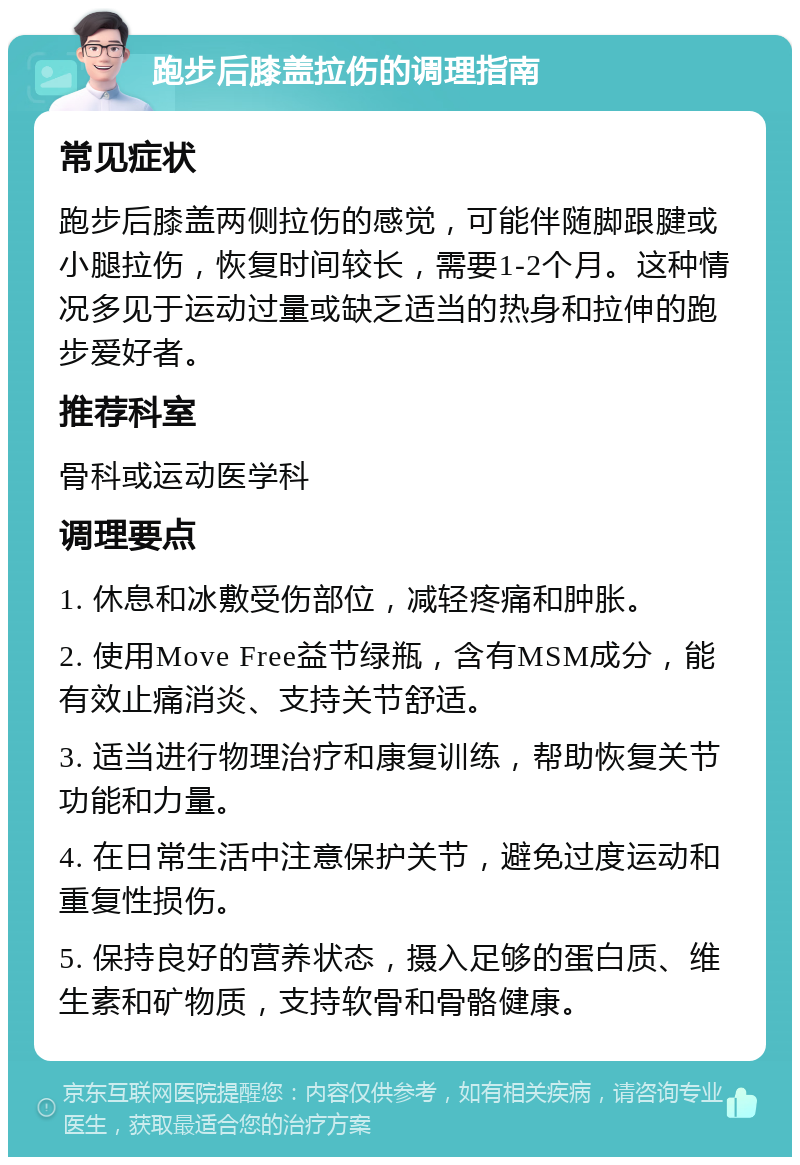 跑步后膝盖拉伤的调理指南 常见症状 跑步后膝盖两侧拉伤的感觉，可能伴随脚跟腱或小腿拉伤，恢复时间较长，需要1-2个月。这种情况多见于运动过量或缺乏适当的热身和拉伸的跑步爱好者。 推荐科室 骨科或运动医学科 调理要点 1. 休息和冰敷受伤部位，减轻疼痛和肿胀。 2. 使用Move Free益节绿瓶，含有MSM成分，能有效止痛消炎、支持关节舒适。 3. 适当进行物理治疗和康复训练，帮助恢复关节功能和力量。 4. 在日常生活中注意保护关节，避免过度运动和重复性损伤。 5. 保持良好的营养状态，摄入足够的蛋白质、维生素和矿物质，支持软骨和骨骼健康。