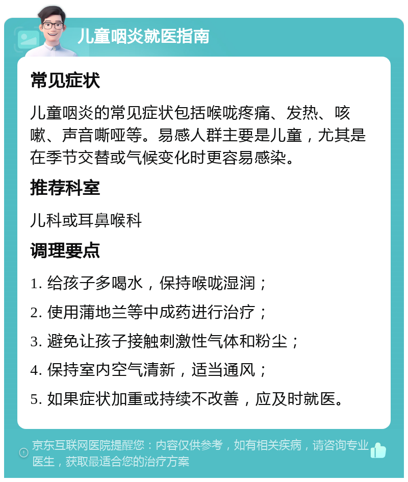 儿童咽炎就医指南 常见症状 儿童咽炎的常见症状包括喉咙疼痛、发热、咳嗽、声音嘶哑等。易感人群主要是儿童，尤其是在季节交替或气候变化时更容易感染。 推荐科室 儿科或耳鼻喉科 调理要点 1. 给孩子多喝水，保持喉咙湿润； 2. 使用蒲地兰等中成药进行治疗； 3. 避免让孩子接触刺激性气体和粉尘； 4. 保持室内空气清新，适当通风； 5. 如果症状加重或持续不改善，应及时就医。