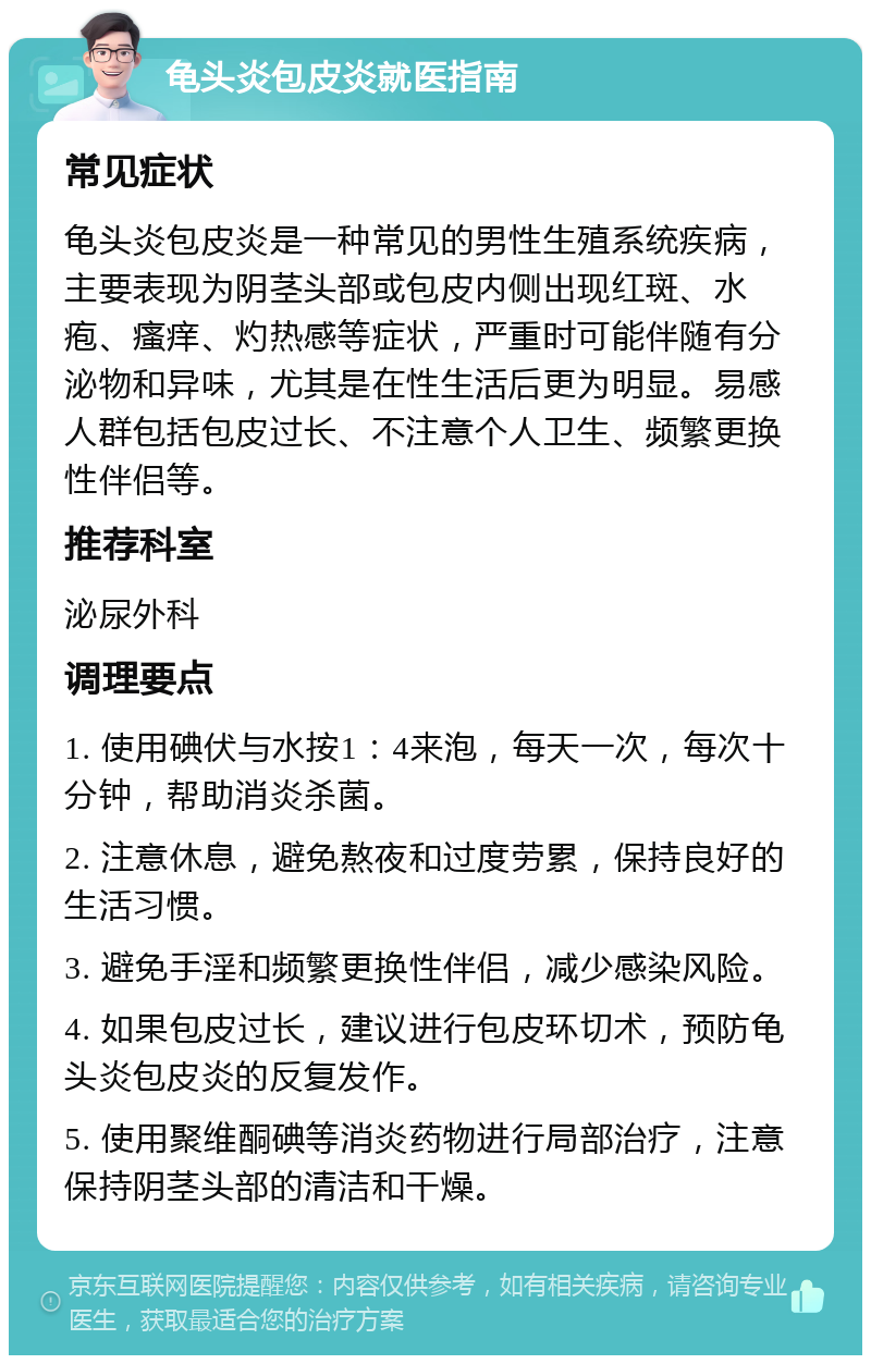 龟头炎包皮炎就医指南 常见症状 龟头炎包皮炎是一种常见的男性生殖系统疾病，主要表现为阴茎头部或包皮内侧出现红斑、水疱、瘙痒、灼热感等症状，严重时可能伴随有分泌物和异味，尤其是在性生活后更为明显。易感人群包括包皮过长、不注意个人卫生、频繁更换性伴侣等。 推荐科室 泌尿外科 调理要点 1. 使用碘伏与水按1：4来泡，每天一次，每次十分钟，帮助消炎杀菌。 2. 注意休息，避免熬夜和过度劳累，保持良好的生活习惯。 3. 避免手淫和频繁更换性伴侣，减少感染风险。 4. 如果包皮过长，建议进行包皮环切术，预防龟头炎包皮炎的反复发作。 5. 使用聚维酮碘等消炎药物进行局部治疗，注意保持阴茎头部的清洁和干燥。