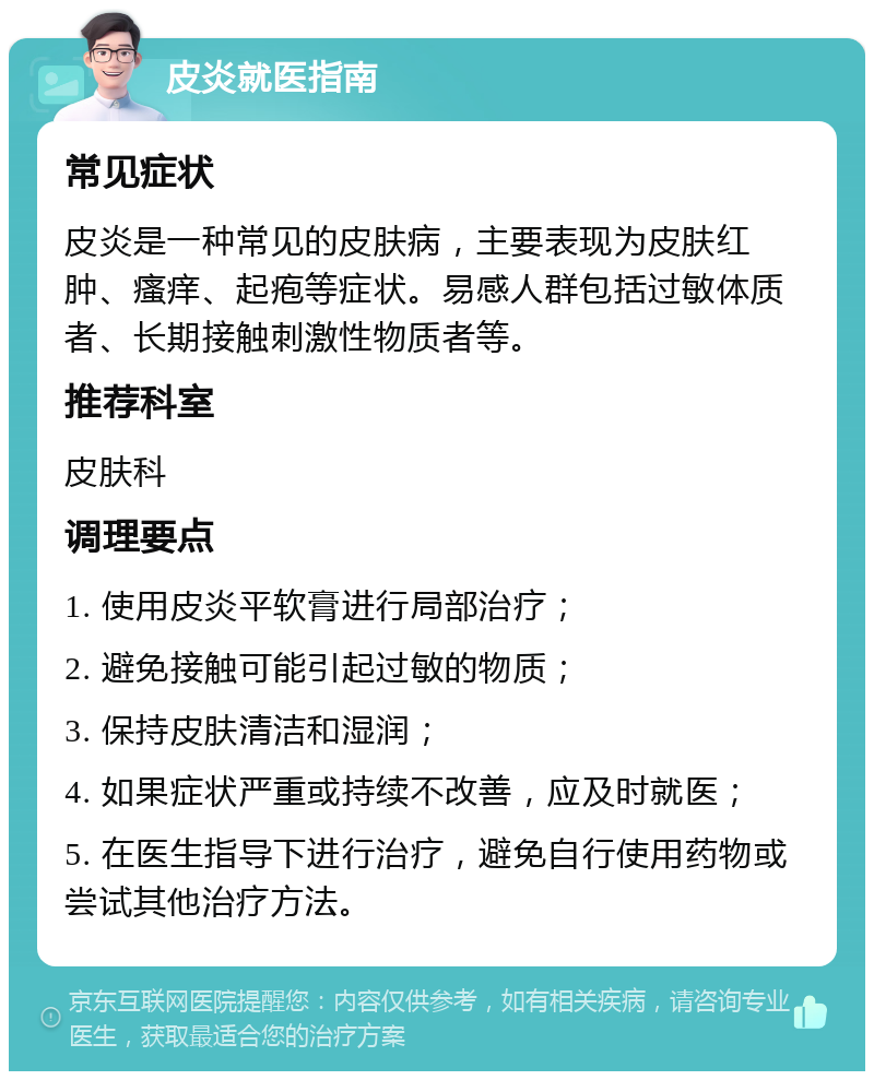 皮炎就医指南 常见症状 皮炎是一种常见的皮肤病，主要表现为皮肤红肿、瘙痒、起疱等症状。易感人群包括过敏体质者、长期接触刺激性物质者等。 推荐科室 皮肤科 调理要点 1. 使用皮炎平软膏进行局部治疗； 2. 避免接触可能引起过敏的物质； 3. 保持皮肤清洁和湿润； 4. 如果症状严重或持续不改善，应及时就医； 5. 在医生指导下进行治疗，避免自行使用药物或尝试其他治疗方法。