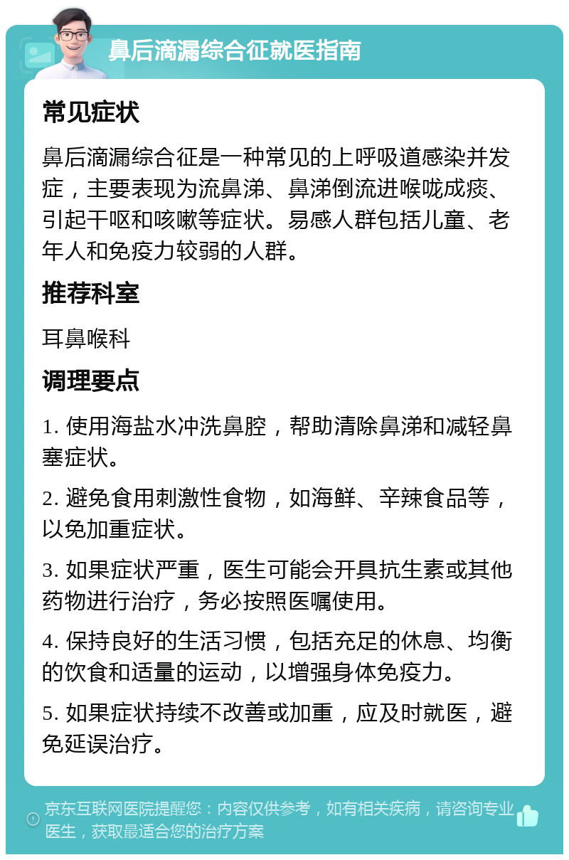 鼻后滴漏综合征就医指南 常见症状 鼻后滴漏综合征是一种常见的上呼吸道感染并发症，主要表现为流鼻涕、鼻涕倒流进喉咙成痰、引起干呕和咳嗽等症状。易感人群包括儿童、老年人和免疫力较弱的人群。 推荐科室 耳鼻喉科 调理要点 1. 使用海盐水冲洗鼻腔，帮助清除鼻涕和减轻鼻塞症状。 2. 避免食用刺激性食物，如海鲜、辛辣食品等，以免加重症状。 3. 如果症状严重，医生可能会开具抗生素或其他药物进行治疗，务必按照医嘱使用。 4. 保持良好的生活习惯，包括充足的休息、均衡的饮食和适量的运动，以增强身体免疫力。 5. 如果症状持续不改善或加重，应及时就医，避免延误治疗。