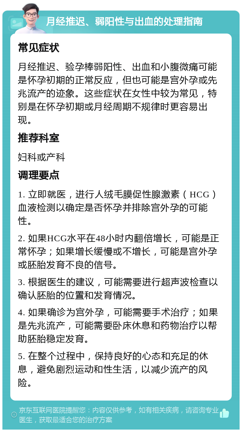 月经推迟、弱阳性与出血的处理指南 常见症状 月经推迟、验孕棒弱阳性、出血和小腹微痛可能是怀孕初期的正常反应，但也可能是宫外孕或先兆流产的迹象。这些症状在女性中较为常见，特别是在怀孕初期或月经周期不规律时更容易出现。 推荐科室 妇科或产科 调理要点 1. 立即就医，进行人绒毛膜促性腺激素（HCG）血液检测以确定是否怀孕并排除宫外孕的可能性。 2. 如果HCG水平在48小时内翻倍增长，可能是正常怀孕；如果增长缓慢或不增长，可能是宫外孕或胚胎发育不良的信号。 3. 根据医生的建议，可能需要进行超声波检查以确认胚胎的位置和发育情况。 4. 如果确诊为宫外孕，可能需要手术治疗；如果是先兆流产，可能需要卧床休息和药物治疗以帮助胚胎稳定发育。 5. 在整个过程中，保持良好的心态和充足的休息，避免剧烈运动和性生活，以减少流产的风险。