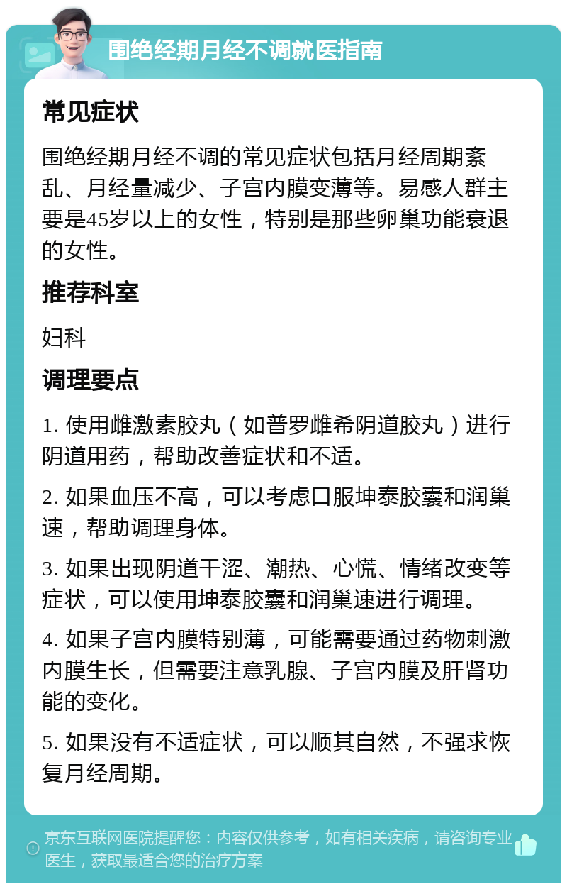 围绝经期月经不调就医指南 常见症状 围绝经期月经不调的常见症状包括月经周期紊乱、月经量减少、子宫内膜变薄等。易感人群主要是45岁以上的女性，特别是那些卵巢功能衰退的女性。 推荐科室 妇科 调理要点 1. 使用雌激素胶丸（如普罗雌希阴道胶丸）进行阴道用药，帮助改善症状和不适。 2. 如果血压不高，可以考虑口服坤泰胶囊和润巢速，帮助调理身体。 3. 如果出现阴道干涩、潮热、心慌、情绪改变等症状，可以使用坤泰胶囊和润巢速进行调理。 4. 如果子宫内膜特别薄，可能需要通过药物刺激内膜生长，但需要注意乳腺、子宫内膜及肝肾功能的变化。 5. 如果没有不适症状，可以顺其自然，不强求恢复月经周期。