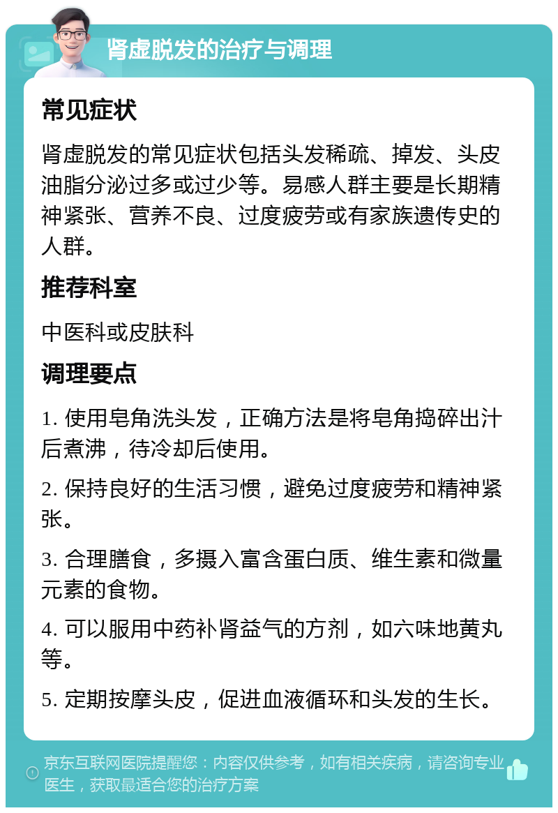 肾虚脱发的治疗与调理 常见症状 肾虚脱发的常见症状包括头发稀疏、掉发、头皮油脂分泌过多或过少等。易感人群主要是长期精神紧张、营养不良、过度疲劳或有家族遗传史的人群。 推荐科室 中医科或皮肤科 调理要点 1. 使用皂角洗头发，正确方法是将皂角捣碎出汁后煮沸，待冷却后使用。 2. 保持良好的生活习惯，避免过度疲劳和精神紧张。 3. 合理膳食，多摄入富含蛋白质、维生素和微量元素的食物。 4. 可以服用中药补肾益气的方剂，如六味地黄丸等。 5. 定期按摩头皮，促进血液循环和头发的生长。