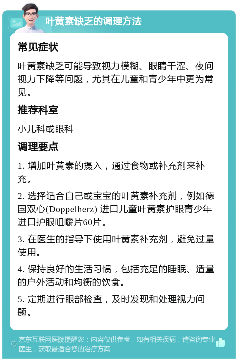 叶黄素缺乏的调理方法 常见症状 叶黄素缺乏可能导致视力模糊、眼睛干涩、夜间视力下降等问题，尤其在儿童和青少年中更为常见。 推荐科室 小儿科或眼科 调理要点 1. 增加叶黄素的摄入，通过食物或补充剂来补充。 2. 选择适合自己或宝宝的叶黄素补充剂，例如德国双心(Doppelherz) 进口儿童叶黄素护眼青少年进口护眼咀嚼片60片。 3. 在医生的指导下使用叶黄素补充剂，避免过量使用。 4. 保持良好的生活习惯，包括充足的睡眠、适量的户外活动和均衡的饮食。 5. 定期进行眼部检查，及时发现和处理视力问题。