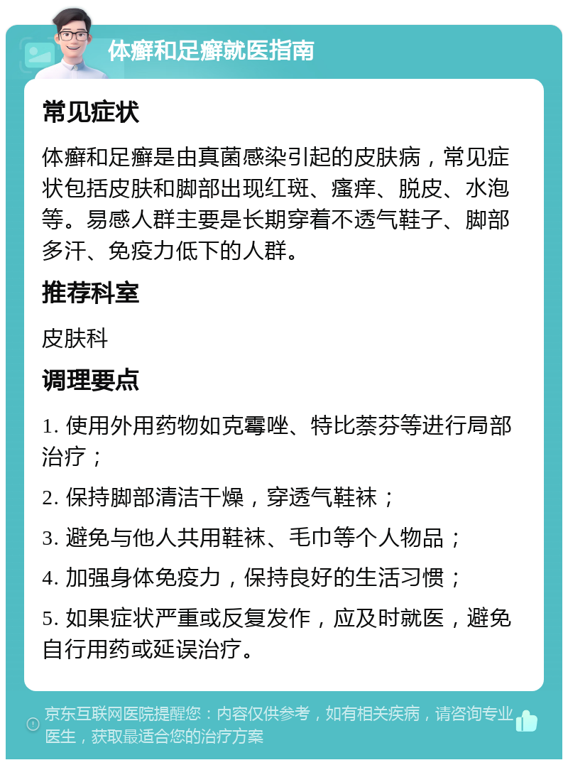 体癣和足癣就医指南 常见症状 体癣和足癣是由真菌感染引起的皮肤病，常见症状包括皮肤和脚部出现红斑、瘙痒、脱皮、水泡等。易感人群主要是长期穿着不透气鞋子、脚部多汗、免疫力低下的人群。 推荐科室 皮肤科 调理要点 1. 使用外用药物如克霉唑、特比萘芬等进行局部治疗； 2. 保持脚部清洁干燥，穿透气鞋袜； 3. 避免与他人共用鞋袜、毛巾等个人物品； 4. 加强身体免疫力，保持良好的生活习惯； 5. 如果症状严重或反复发作，应及时就医，避免自行用药或延误治疗。