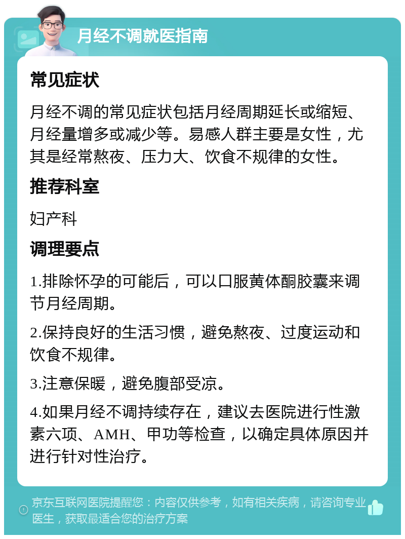 月经不调就医指南 常见症状 月经不调的常见症状包括月经周期延长或缩短、月经量增多或减少等。易感人群主要是女性，尤其是经常熬夜、压力大、饮食不规律的女性。 推荐科室 妇产科 调理要点 1.排除怀孕的可能后，可以口服黄体酮胶囊来调节月经周期。 2.保持良好的生活习惯，避免熬夜、过度运动和饮食不规律。 3.注意保暖，避免腹部受凉。 4.如果月经不调持续存在，建议去医院进行性激素六项、AMH、甲功等检查，以确定具体原因并进行针对性治疗。