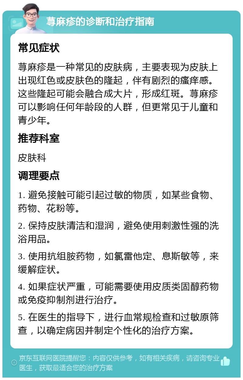 荨麻疹的诊断和治疗指南 常见症状 荨麻疹是一种常见的皮肤病，主要表现为皮肤上出现红色或皮肤色的隆起，伴有剧烈的瘙痒感。这些隆起可能会融合成大片，形成红斑。荨麻疹可以影响任何年龄段的人群，但更常见于儿童和青少年。 推荐科室 皮肤科 调理要点 1. 避免接触可能引起过敏的物质，如某些食物、药物、花粉等。 2. 保持皮肤清洁和湿润，避免使用刺激性强的洗浴用品。 3. 使用抗组胺药物，如氯雷他定、息斯敏等，来缓解症状。 4. 如果症状严重，可能需要使用皮质类固醇药物或免疫抑制剂进行治疗。 5. 在医生的指导下，进行血常规检查和过敏原筛查，以确定病因并制定个性化的治疗方案。