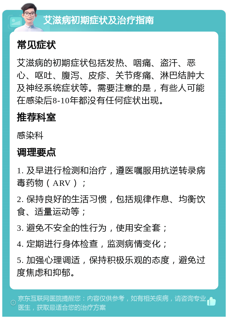 艾滋病初期症状及治疗指南 常见症状 艾滋病的初期症状包括发热、咽痛、盗汗、恶心、呕吐、腹泻、皮疹、关节疼痛、淋巴结肿大及神经系统症状等。需要注意的是，有些人可能在感染后8-10年都没有任何症状出现。 推荐科室 感染科 调理要点 1. 及早进行检测和治疗，遵医嘱服用抗逆转录病毒药物（ARV）； 2. 保持良好的生活习惯，包括规律作息、均衡饮食、适量运动等； 3. 避免不安全的性行为，使用安全套； 4. 定期进行身体检查，监测病情变化； 5. 加强心理调适，保持积极乐观的态度，避免过度焦虑和抑郁。