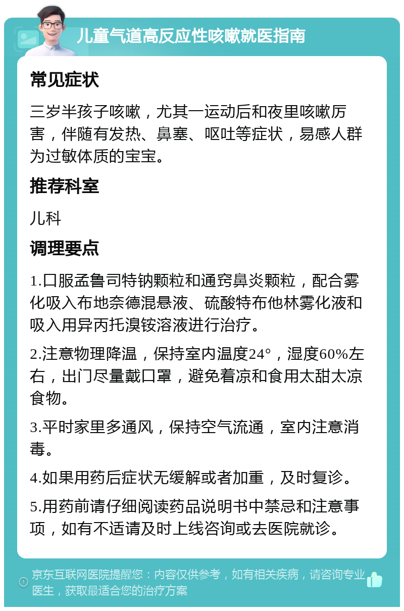 儿童气道高反应性咳嗽就医指南 常见症状 三岁半孩子咳嗽，尤其一运动后和夜里咳嗽厉害，伴随有发热、鼻塞、呕吐等症状，易感人群为过敏体质的宝宝。 推荐科室 儿科 调理要点 1.口服孟鲁司特钠颗粒和通窍鼻炎颗粒，配合雾化吸入布地奈德混悬液、硫酸特布他林雾化液和吸入用异丙托溴铵溶液进行治疗。 2.注意物理降温，保持室内温度24°，湿度60%左右，出门尽量戴口罩，避免着凉和食用太甜太凉食物。 3.平时家里多通风，保持空气流通，室内注意消毒。 4.如果用药后症状无缓解或者加重，及时复诊。 5.用药前请仔细阅读药品说明书中禁忌和注意事项，如有不适请及时上线咨询或去医院就诊。