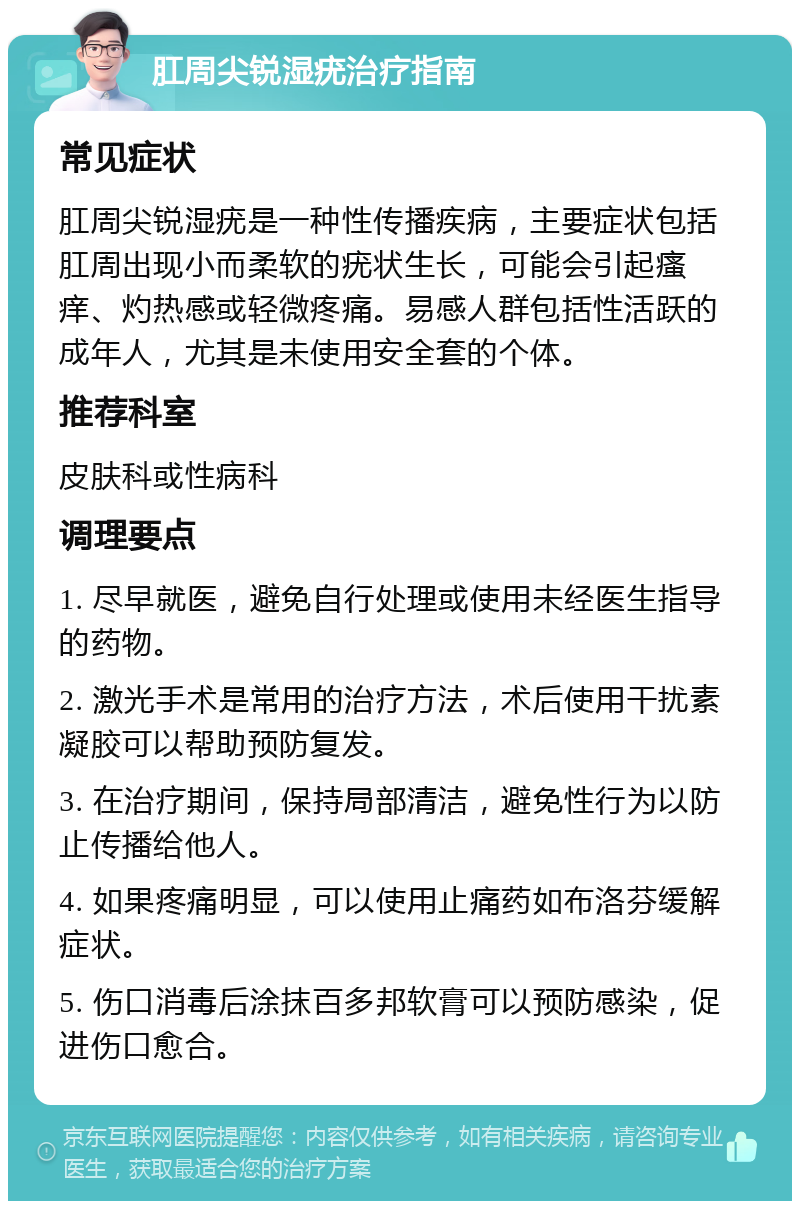 肛周尖锐湿疣治疗指南 常见症状 肛周尖锐湿疣是一种性传播疾病，主要症状包括肛周出现小而柔软的疣状生长，可能会引起瘙痒、灼热感或轻微疼痛。易感人群包括性活跃的成年人，尤其是未使用安全套的个体。 推荐科室 皮肤科或性病科 调理要点 1. 尽早就医，避免自行处理或使用未经医生指导的药物。 2. 激光手术是常用的治疗方法，术后使用干扰素凝胶可以帮助预防复发。 3. 在治疗期间，保持局部清洁，避免性行为以防止传播给他人。 4. 如果疼痛明显，可以使用止痛药如布洛芬缓解症状。 5. 伤口消毒后涂抹百多邦软膏可以预防感染，促进伤口愈合。