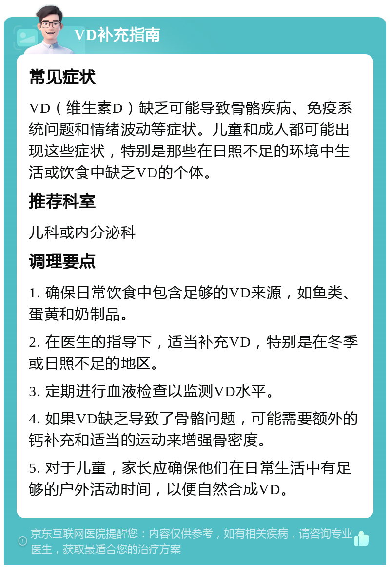 VD补充指南 常见症状 VD（维生素D）缺乏可能导致骨骼疾病、免疫系统问题和情绪波动等症状。儿童和成人都可能出现这些症状，特别是那些在日照不足的环境中生活或饮食中缺乏VD的个体。 推荐科室 儿科或内分泌科 调理要点 1. 确保日常饮食中包含足够的VD来源，如鱼类、蛋黄和奶制品。 2. 在医生的指导下，适当补充VD，特别是在冬季或日照不足的地区。 3. 定期进行血液检查以监测VD水平。 4. 如果VD缺乏导致了骨骼问题，可能需要额外的钙补充和适当的运动来增强骨密度。 5. 对于儿童，家长应确保他们在日常生活中有足够的户外活动时间，以便自然合成VD。