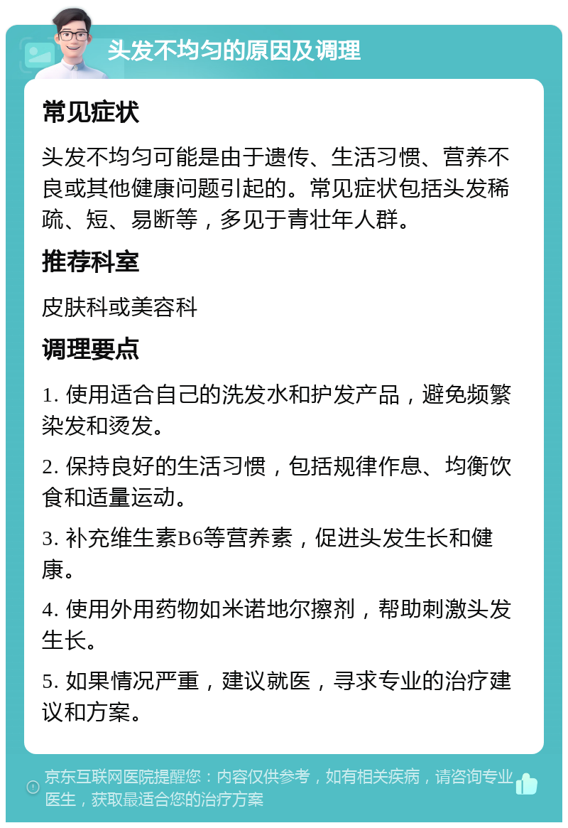 头发不均匀的原因及调理 常见症状 头发不均匀可能是由于遗传、生活习惯、营养不良或其他健康问题引起的。常见症状包括头发稀疏、短、易断等，多见于青壮年人群。 推荐科室 皮肤科或美容科 调理要点 1. 使用适合自己的洗发水和护发产品，避免频繁染发和烫发。 2. 保持良好的生活习惯，包括规律作息、均衡饮食和适量运动。 3. 补充维生素B6等营养素，促进头发生长和健康。 4. 使用外用药物如米诺地尔擦剂，帮助刺激头发生长。 5. 如果情况严重，建议就医，寻求专业的治疗建议和方案。