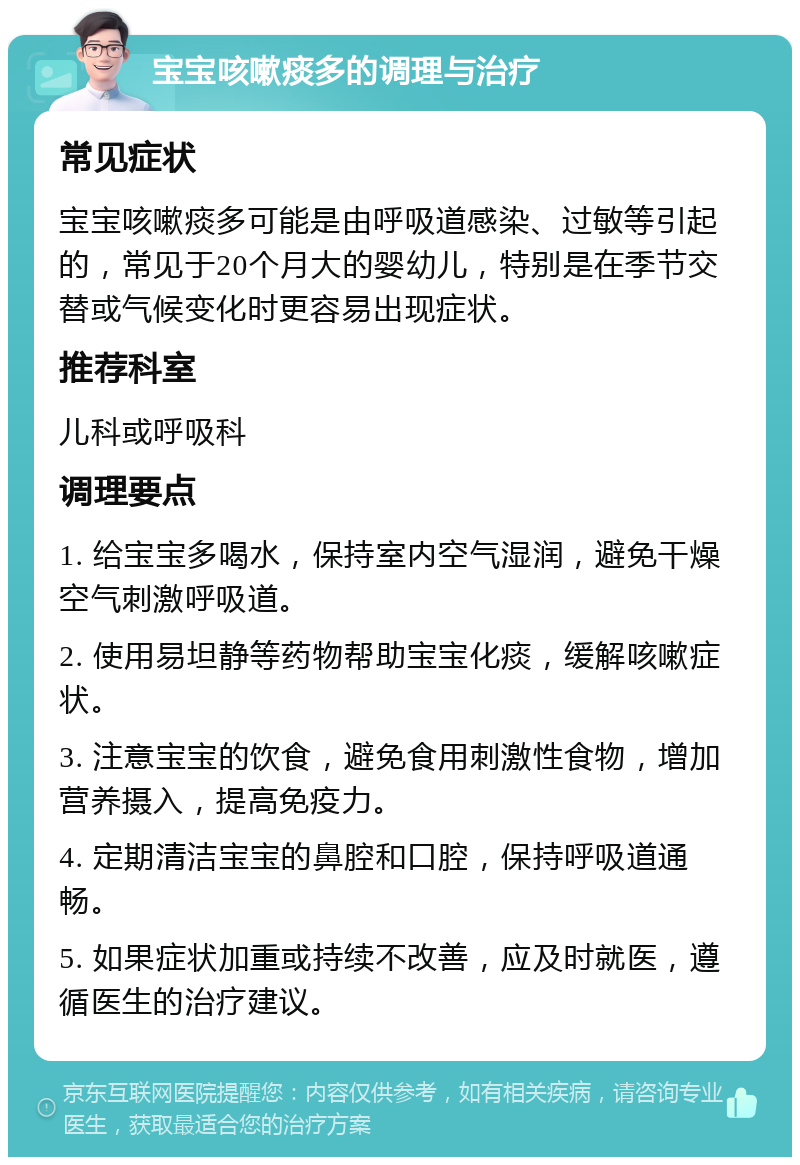 宝宝咳嗽痰多的调理与治疗 常见症状 宝宝咳嗽痰多可能是由呼吸道感染、过敏等引起的，常见于20个月大的婴幼儿，特别是在季节交替或气候变化时更容易出现症状。 推荐科室 儿科或呼吸科 调理要点 1. 给宝宝多喝水，保持室内空气湿润，避免干燥空气刺激呼吸道。 2. 使用易坦静等药物帮助宝宝化痰，缓解咳嗽症状。 3. 注意宝宝的饮食，避免食用刺激性食物，增加营养摄入，提高免疫力。 4. 定期清洁宝宝的鼻腔和口腔，保持呼吸道通畅。 5. 如果症状加重或持续不改善，应及时就医，遵循医生的治疗建议。