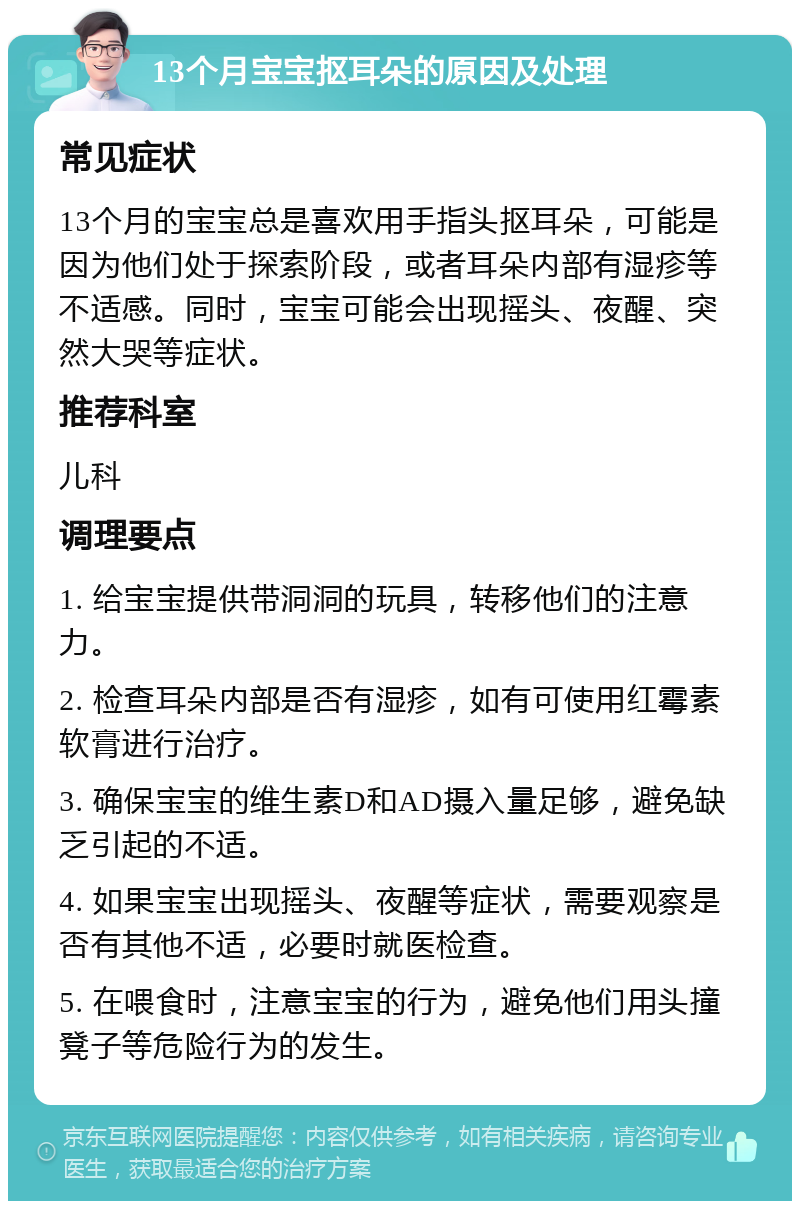 13个月宝宝抠耳朵的原因及处理 常见症状 13个月的宝宝总是喜欢用手指头抠耳朵，可能是因为他们处于探索阶段，或者耳朵内部有湿疹等不适感。同时，宝宝可能会出现摇头、夜醒、突然大哭等症状。 推荐科室 儿科 调理要点 1. 给宝宝提供带洞洞的玩具，转移他们的注意力。 2. 检查耳朵内部是否有湿疹，如有可使用红霉素软膏进行治疗。 3. 确保宝宝的维生素D和AD摄入量足够，避免缺乏引起的不适。 4. 如果宝宝出现摇头、夜醒等症状，需要观察是否有其他不适，必要时就医检查。 5. 在喂食时，注意宝宝的行为，避免他们用头撞凳子等危险行为的发生。