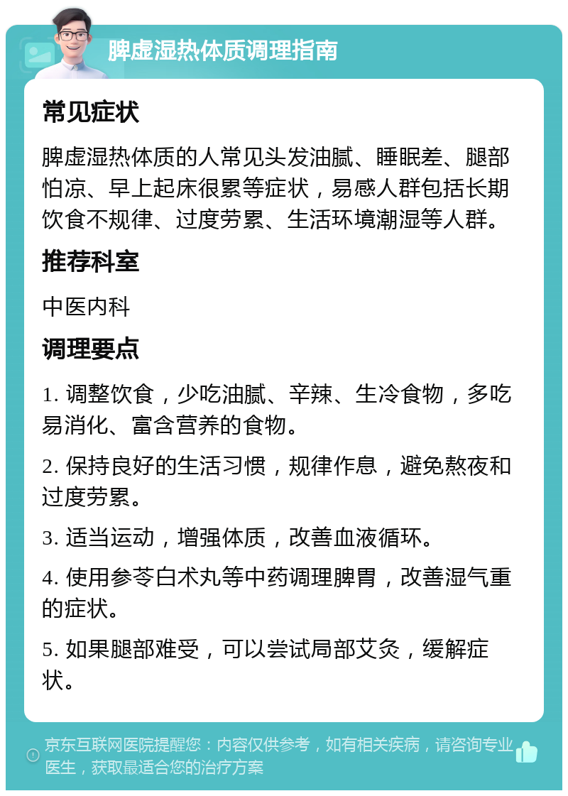 脾虚湿热体质调理指南 常见症状 脾虚湿热体质的人常见头发油腻、睡眠差、腿部怕凉、早上起床很累等症状，易感人群包括长期饮食不规律、过度劳累、生活环境潮湿等人群。 推荐科室 中医内科 调理要点 1. 调整饮食，少吃油腻、辛辣、生冷食物，多吃易消化、富含营养的食物。 2. 保持良好的生活习惯，规律作息，避免熬夜和过度劳累。 3. 适当运动，增强体质，改善血液循环。 4. 使用参苓白术丸等中药调理脾胃，改善湿气重的症状。 5. 如果腿部难受，可以尝试局部艾灸，缓解症状。