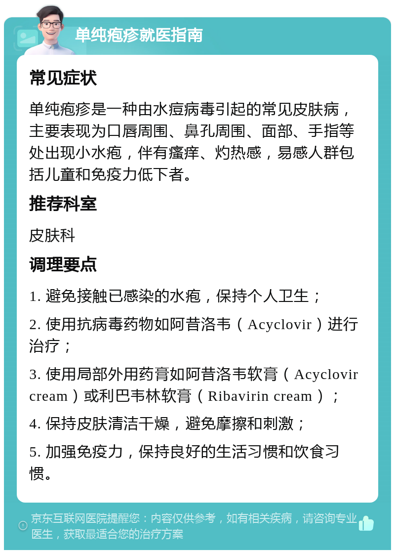 单纯疱疹就医指南 常见症状 单纯疱疹是一种由水痘病毒引起的常见皮肤病，主要表现为口唇周围、鼻孔周围、面部、手指等处出现小水疱，伴有瘙痒、灼热感，易感人群包括儿童和免疫力低下者。 推荐科室 皮肤科 调理要点 1. 避免接触已感染的水疱，保持个人卫生； 2. 使用抗病毒药物如阿昔洛韦（Acyclovir）进行治疗； 3. 使用局部外用药膏如阿昔洛韦软膏（Acyclovir cream）或利巴韦林软膏（Ribavirin cream）； 4. 保持皮肤清洁干燥，避免摩擦和刺激； 5. 加强免疫力，保持良好的生活习惯和饮食习惯。