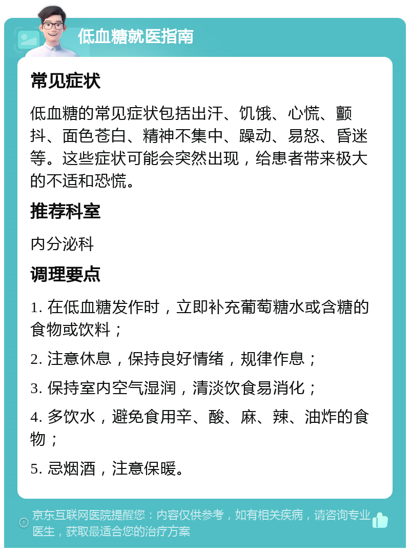 低血糖就医指南 常见症状 低血糖的常见症状包括出汗、饥饿、心慌、颤抖、面色苍白、精神不集中、躁动、易怒、昏迷等。这些症状可能会突然出现，给患者带来极大的不适和恐慌。 推荐科室 内分泌科 调理要点 1. 在低血糖发作时，立即补充葡萄糖水或含糖的食物或饮料； 2. 注意休息，保持良好情绪，规律作息； 3. 保持室内空气湿润，清淡饮食易消化； 4. 多饮水，避免食用辛、酸、麻、辣、油炸的食物； 5. 忌烟酒，注意保暖。