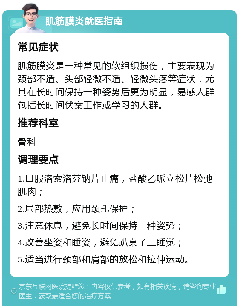 肌筋膜炎就医指南 常见症状 肌筋膜炎是一种常见的软组织损伤，主要表现为颈部不适、头部轻微不适、轻微头疼等症状，尤其在长时间保持一种姿势后更为明显，易感人群包括长时间伏案工作或学习的人群。 推荐科室 骨科 调理要点 1.口服洛索洛芬钠片止痛，盐酸乙哌立松片松弛肌肉； 2.局部热敷，应用颈托保护； 3.注意休息，避免长时间保持一种姿势； 4.改善坐姿和睡姿，避免趴桌子上睡觉； 5.适当进行颈部和肩部的放松和拉伸运动。