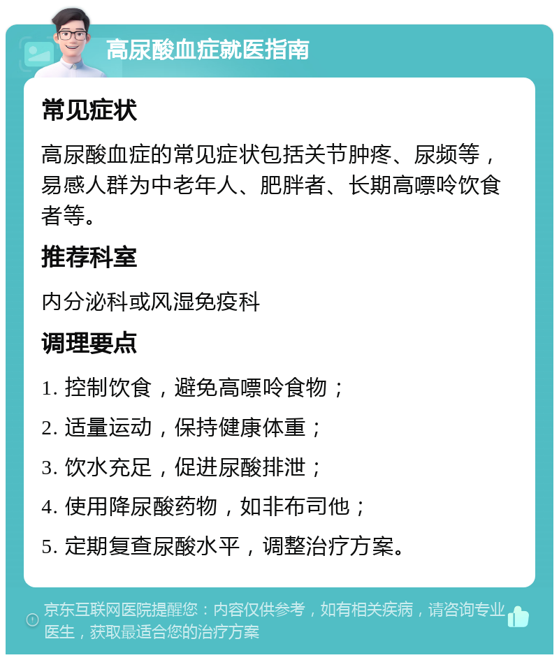 高尿酸血症就医指南 常见症状 高尿酸血症的常见症状包括关节肿疼、尿频等，易感人群为中老年人、肥胖者、长期高嘌呤饮食者等。 推荐科室 内分泌科或风湿免疫科 调理要点 1. 控制饮食，避免高嘌呤食物； 2. 适量运动，保持健康体重； 3. 饮水充足，促进尿酸排泄； 4. 使用降尿酸药物，如非布司他； 5. 定期复查尿酸水平，调整治疗方案。