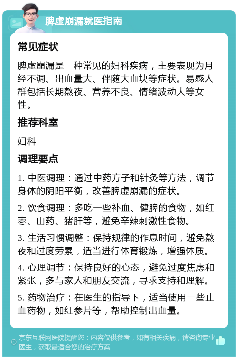 脾虚崩漏就医指南 常见症状 脾虚崩漏是一种常见的妇科疾病，主要表现为月经不调、出血量大、伴随大血块等症状。易感人群包括长期熬夜、营养不良、情绪波动大等女性。 推荐科室 妇科 调理要点 1. 中医调理：通过中药方子和针灸等方法，调节身体的阴阳平衡，改善脾虚崩漏的症状。 2. 饮食调理：多吃一些补血、健脾的食物，如红枣、山药、猪肝等，避免辛辣刺激性食物。 3. 生活习惯调整：保持规律的作息时间，避免熬夜和过度劳累，适当进行体育锻炼，增强体质。 4. 心理调节：保持良好的心态，避免过度焦虑和紧张，多与家人和朋友交流，寻求支持和理解。 5. 药物治疗：在医生的指导下，适当使用一些止血药物，如红参片等，帮助控制出血量。