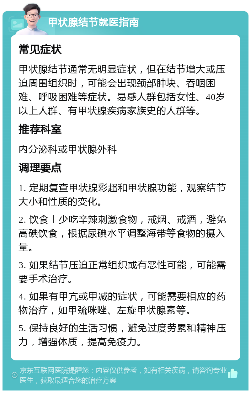 甲状腺结节就医指南 常见症状 甲状腺结节通常无明显症状，但在结节增大或压迫周围组织时，可能会出现颈部肿块、吞咽困难、呼吸困难等症状。易感人群包括女性、40岁以上人群、有甲状腺疾病家族史的人群等。 推荐科室 内分泌科或甲状腺外科 调理要点 1. 定期复查甲状腺彩超和甲状腺功能，观察结节大小和性质的变化。 2. 饮食上少吃辛辣刺激食物，戒烟、戒酒，避免高碘饮食，根据尿碘水平调整海带等食物的摄入量。 3. 如果结节压迫正常组织或有恶性可能，可能需要手术治疗。 4. 如果有甲亢或甲减的症状，可能需要相应的药物治疗，如甲巯咪唑、左旋甲状腺素等。 5. 保持良好的生活习惯，避免过度劳累和精神压力，增强体质，提高免疫力。