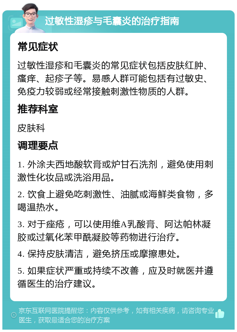 过敏性湿疹与毛囊炎的治疗指南 常见症状 过敏性湿疹和毛囊炎的常见症状包括皮肤红肿、瘙痒、起疹子等。易感人群可能包括有过敏史、免疫力较弱或经常接触刺激性物质的人群。 推荐科室 皮肤科 调理要点 1. 外涂夫西地酸软膏或炉甘石洗剂，避免使用刺激性化妆品或洗浴用品。 2. 饮食上避免吃刺激性、油腻或海鲜类食物，多喝温热水。 3. 对于痤疮，可以使用维A乳酸膏、阿达帕林凝胶或过氧化苯甲酰凝胶等药物进行治疗。 4. 保持皮肤清洁，避免挤压或摩擦患处。 5. 如果症状严重或持续不改善，应及时就医并遵循医生的治疗建议。